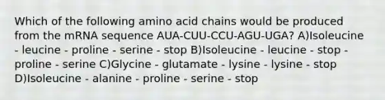 Which of the following amino acid chains would be produced from the mRNA sequence AUA-CUU-CCU-AGU-UGA? A)Isoleucine - leucine - proline - serine - stop B)Isoleucine - leucine - stop - proline - serine C)Glycine - glutamate - lysine - lysine - stop D)Isoleucine - alanine - proline - serine - stop