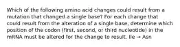 Which of the following amino acid changes could result from a mutation that changed a single base? For each change that could result from the alteration of a single base, determine which position of the codon (first, second, or third nucleotide) in the mRNA must be altered for the change to result. Ile → Asn