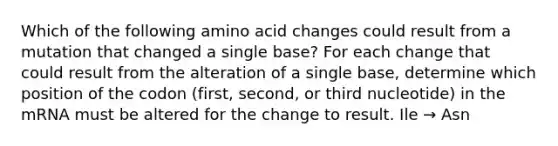 Which of the following amino acid changes could result from a mutation that changed a single base? For each change that could result from the alteration of a single base, determine which position of the codon (first, second, or third nucleotide) in the mRNA must be altered for the change to result. Ile → Asn