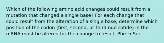 Which of the following amino acid changes could result from a mutation that changed a single base? For each change that could result from the alteration of a single base, determine which position of the codon (first, second, or third nucleotide) in the mRNA must be altered for the change to result. Phe → Ser