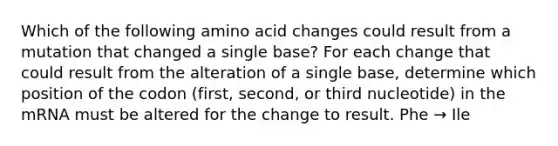 Which of the following amino acid changes could result from a mutation that changed a single base? For each change that could result from the alteration of a single base, determine which position of the codon (first, second, or third nucleotide) in the mRNA must be altered for the change to result. Phe → Ile