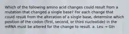 Which of the following amino acid changes could result from a mutation that changed a single base? For each change that could result from the alteration of a single base, determine which position of the codon (first, second, or third nucleotide) in the mRNA must be altered for the change to result. a. Leu → Gln