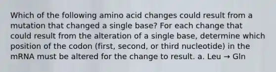 Which of the following amino acid changes could result from a mutation that changed a single base? For each change that could result from the alteration of a single base, determine which position of the codon (first, second, or third nucleotide) in the mRNA must be altered for the change to result. a. Leu → Gln