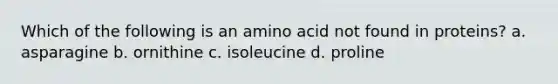 Which of the following is an amino acid not found in proteins? a. asparagine b. ornithine c. isoleucine d. proline