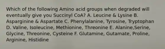 Which of the following Amino acid groups when degraded will eventually give you Succinyl CoA? A. Leucine & Lysine B. Asparginine & Aspartate C. Phenylalanine, Tyrosine, Tryptophan D. Valine, Isoleucine, Methionine, Threonine E. Alanine,Serine, Glycine, Threonine, Cysteine F. Glutamine, Gutamate, Proline, Arginine, Histidine