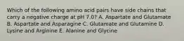 Which of the following amino acid pairs have side chains that carry a negative charge at pH 7.0? A. Aspartate and Glutamate B. Aspartate and Asparagine C. Glutamate and Glutamine D. Lysine and Arginine E. Alanine and Glycine