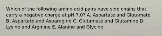 Which of the following amino acid pairs have side chains that carry a negative charge at pH 7.0? A. Aspartate and Glutamate B. Aspartate and Asparagine C. Glutamate and Glutamine D. Lysine and Arginine E. Alanine and Glycine