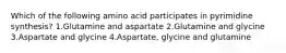 Which of the following amino acid participates in pyrimidine synthesis? 1.Glutamine and aspartate 2.Glutamine and glycine 3.Aspartate and glycine 4.Aspartate, glycine and glutamine