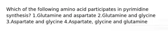 Which of the following amino acid participates in pyrimidine synthesis? 1.Glutamine and aspartate 2.Glutamine and glycine 3.Aspartate and glycine 4.Aspartate, glycine and glutamine