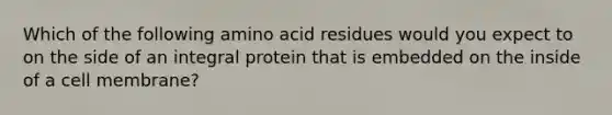 Which of the following amino acid residues would you expect to on the side of an integral protein that is embedded on the inside of a cell membrane?