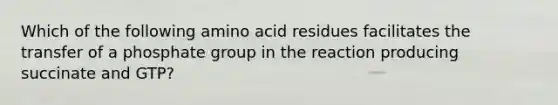 Which of the following amino acid residues facilitates the transfer of a phosphate group in the reaction producing succinate and GTP?