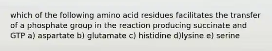 which of the following amino acid residues facilitates the transfer of a phosphate group in the reaction producing succinate and GTP a) aspartate b) glutamate c) histidine d)lysine e) serine