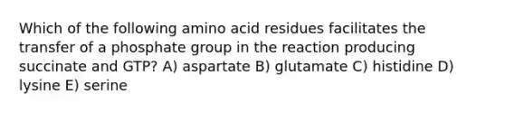 Which of the following amino acid residues facilitates the transfer of a phosphate group in the reaction producing succinate and GTP? A) aspartate B) glutamate C) histidine D) lysine E) serine