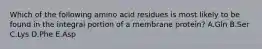 Which of the following amino acid residues is most likely to be found in the integral portion of a membrane protein? A.Gln B.Ser C.Lys D.Phe E.Asp