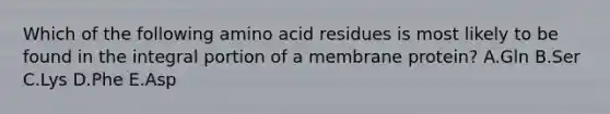 Which of the following amino acid residues is most likely to be found in the integral portion of a membrane protein? A.Gln B.Ser C.Lys D.Phe E.Asp