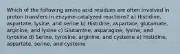 Which of the following amino acid residues are often involved in proton transfers in enzyme-catalyzed reactions? a) Histidine, aspartate, lysine, and serine b) Histidine, aspartate, glutamate, arginine, and lysine c) Glutamine, asparagine, lysine, and tyrosine d) Serine, tyrosine, arginine, and cysteine e) Histidine, aspartate, serine, and cysteine