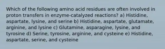 Which of the following amino acid residues are often involved in proton transfers in enzyme-catalyzed reactions? a) Histidine, aspartate, lysine, and serine b) Histidine, aspartate, glutamate, arginine, and lysine c) Glutamine, asparagine, lysine, and tyrosine d) Serine, tyrosine, arginine, and cysteine e) Histidine, aspartate, serine, and cysteine