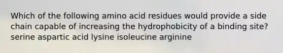 Which of the following amino acid residues would provide a side chain capable of increasing the hydrophobicity of a binding site? serine aspartic acid lysine isoleucine arginine