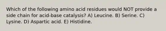 Which of the following amino acid residues would NOT provide a side chain for acid-base catalysis? A) Leucine. B) Serine. C) Lysine. D) Aspartic acid. E) Histidine.