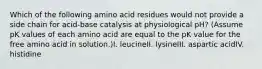 Which of the following amino acid residues would not provide a side chain for acid-base catalysis at physiological pH? (Assume pK values of each amino acid are equal to the pK value for the free amino acid in solution.)I. leucineII. lysineIII. aspartic acidIV. histidine