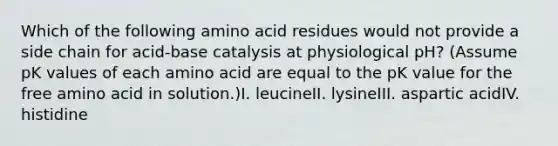 Which of the following amino acid residues would not provide a side chain for acid-base catalysis at physiological pH? (Assume pK values of each amino acid are equal to the pK value for the free amino acid in solution.)I. leucineII. lysineIII. aspartic acidIV. histidine