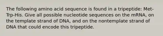 The following amino acid sequence is found in a tripeptide: Met-Trp-His. Give all possible nucleotide sequences on the mRNA, on the template strand of DNA, and on the nontemplate strand of DNA that could encode this tripeptide.