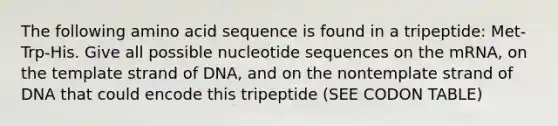 The following amino acid sequence is found in a tripeptide: Met-Trp-His. Give all possible nucleotide sequences on the mRNA, on the template strand of DNA, and on the nontemplate strand of DNA that could encode this tripeptide (SEE CODON TABLE)