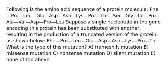 Following is the amino acid sequence of a protein molecule: Phe—Pro—Leu—Glu—Asp—Asn—Lys—Pro—Thr—Ser—Gly—Ile—Pro—Ala—Val—Asp—Pro—Leu Suppose a single nucleotide in the gene encoding this protein has been substituted with another, resulting in the production of a truncated version of the protein, as shown below: Phe—Pro—Leu—Glu—Asp—Asn—Lys—Pro—Thr What is the type of this mutation? A) frameshift mutation B) missense mutation C) nonsense mutation D) silent mutation E) none of the above