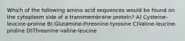 Which of the following amino acid sequences would be found on the cytoplasm side of a transmembrane protein? A) Cysteine-leucine-proline B) Glutamine-threonine-tyrosine C)Valine-leucine-proline D)Threonine-valine-leucine