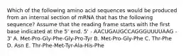 Which of the following amino acid sequences would be produced from an internal section of mRNA that has the following sequence? Assume that the reading frame starts with the first base indicated at the 5' end. 5' - AACUGAUGCCAGGGUUUUAAG - 3' A. Met-Pro-Gly-Phe-Gly-Pro-Tyr B. Met-Pro-Gly-Phe C. Thr-Phe D. Asn E. Thr-Phe-Met-Tyr-Ala-His-Phe