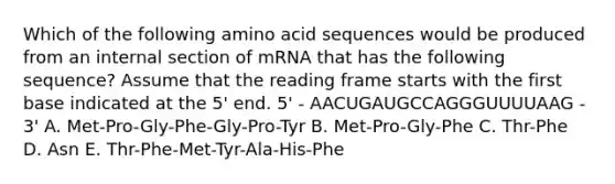 Which of the following amino acid sequences would be produced from an internal section of mRNA that has the following sequence? Assume that the reading frame starts with the first base indicated at the 5' end. 5' - AACUGAUGCCAGGGUUUUAAG - 3' A. Met-Pro-Gly-Phe-Gly-Pro-Tyr B. Met-Pro-Gly-Phe C. Thr-Phe D. Asn E. Thr-Phe-Met-Tyr-Ala-His-Phe