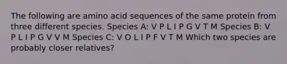 The following are amino acid sequences of the same protein from three different species. Species A: V P L I P G V T M Species B: V P L I P G V V M Species C: V O L I P F V T M Which two species are probably closer relatives?