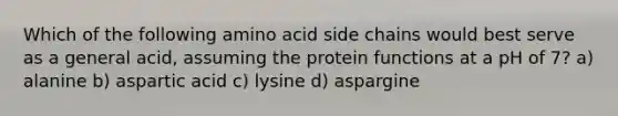 Which of the following amino acid side chains would best serve as a general acid, assuming the protein functions at a pH of 7? a) alanine b) aspartic acid c) lysine d) aspargine