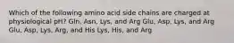 Which of the following amino acid side chains are charged at physiological pH? Gln, Asn, Lys, and Arg Glu, Asp, Lys, and Arg Glu, Asp, Lys, Arg, and His Lys, His, and Arg