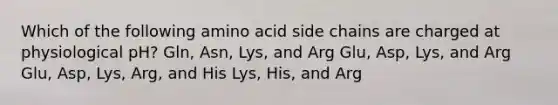 Which of the following amino acid side chains are charged at physiological pH? Gln, Asn, Lys, and Arg Glu, Asp, Lys, and Arg Glu, Asp, Lys, Arg, and His Lys, His, and Arg