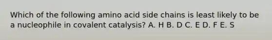 Which of the following amino acid side chains is least likely to be a nucleophile in covalent catalysis? A. H B. D C. E D. F E. S