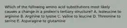 Which of the following amino acid substitutions most likely causes a change in a protein's tertiary structure? A. Isoleucine to arginine B. Arginine to lysine C. Valine to leucine D. Threonine to serine E. Asparagine to glutamine