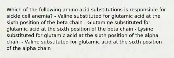 Which of the following amino acid substitutions is responsible for sickle cell anemia? - Valine substituted for glutamic acid at the sixth position of the beta chain - Glutamine substituted for glutamic acid at the sixth position of the beta chain - Lysine substituted for glutamic acid at the sixth position of the alpha chain - Valine substituted for glutamic acid at the sixth position of the alpha chain