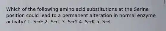 Which of the following amino acid substitutions at the Serine position could lead to a permanent alteration in normal enzyme activity? 1. S→E 2. S→T 3. S→Y 4. S→K 5. S→L