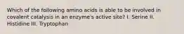 Which of the following amino acids is able to be involved in covalent catalysis in an enzyme's active site? I. Serine II. Histidine III. Tryptophan