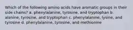 Which of the following amino acids have aromatic groups in their side chains? a. phenylalanine, tyrosine, and tryptophan b. alanine, tyrosine, and tryptophan c. phenylalanine, lysine, and tyrosine d. phenylalanine, tyrosine, and methionine