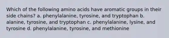 Which of the following amino acids have aromatic groups in their side chains? a. phenylalanine, tyrosine, and tryptophan b. alanine, tyrosine, and tryptophan c. phenylalanine, lysine, and tyrosine d. phenylalanine, tyrosine, and methionine