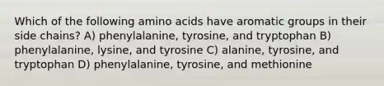 Which of the following amino acids have aromatic groups in their side chains? A) phenylalanine, tyrosine, and tryptophan B) phenylalanine, lysine, and tyrosine C) alanine, tyrosine, and tryptophan D) phenylalanine, tyrosine, and methionine