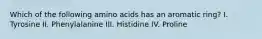 Which of the following amino acids has an aromatic ring? I. Tyrosine II. Phenylalanine III. Histidine IV. Proline