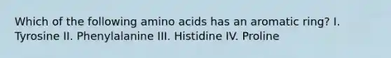 Which of the following amino acids has an aromatic ring? I. Tyrosine II. Phenylalanine III. Histidine IV. Proline