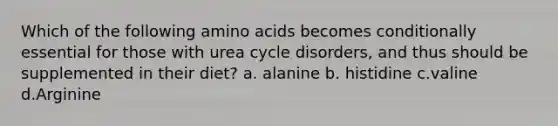 Which of the following amino acids becomes conditionally essential for those with urea cycle disorders, and thus should be supplemented in their diet? a. alanine b. histidine c.valine d.Arginine