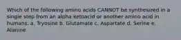 Which of the following amino acids CANNOT be synthesized in a single step from an alpha ketoacid or another amino acid in humans. a. Tryosine b. Glutamate c. Aspartate d. Serine e. Alanine