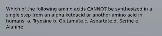 Which of the following <a href='https://www.questionai.com/knowledge/k9gb720LCl-amino-acids' class='anchor-knowledge'>amino acids</a> CANNOT be synthesized in a single step from an alpha ketoacid or another amino acid in humans. a. Tryosine b. Glutamate c. Aspartate d. Serine e. Alanine