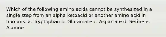 Which of the following amino acids cannot be synthesized in a single step from an alpha ketoacid or another amino acid in humans. a. Tryptophan b. Glutamate c. Aspartate d. Serine e. Alanine