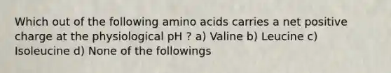 Which out of the following amino acids carries a net positive charge at the physiological pH ? a) Valine b) Leucine c) Isoleucine d) None of the followings